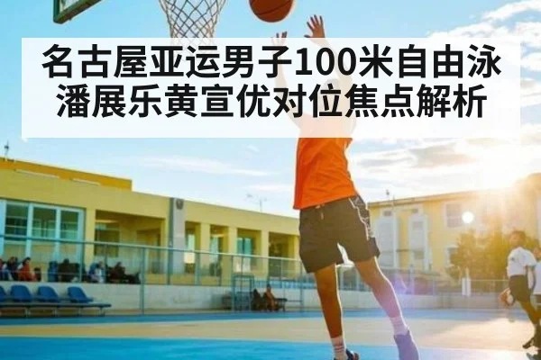 名古屋亚运男子100米自由泳潘展乐黄宣优对位焦点解析