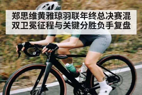 郑思维黄雅琼羽联年终总决赛混双卫冕征程与关键分胜负手复盘