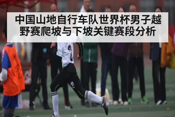 中国山地自行车队世界杯男子越野赛爬坡与下坡关键赛段分析