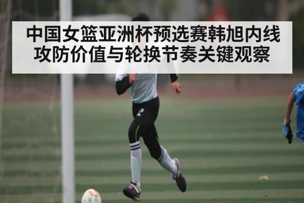 中国女篮亚洲杯预选赛韩旭内线攻防价值与轮换节奏关键观察